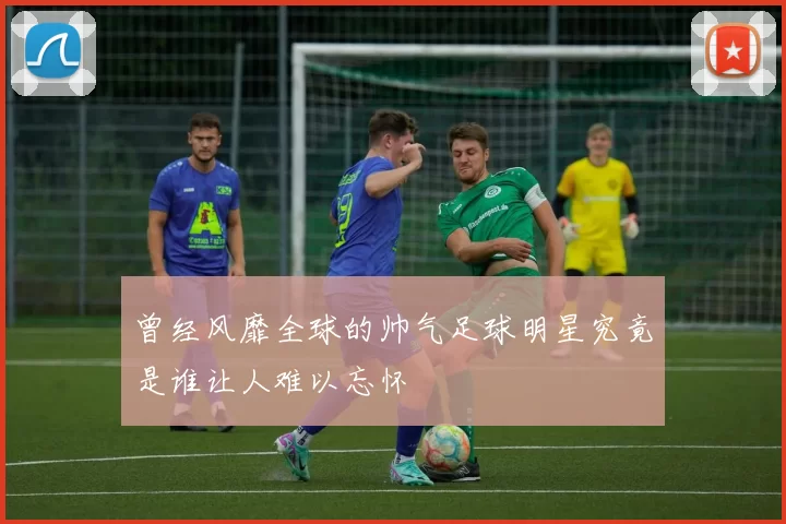 曾经风靡全球的帅气足球明星究竟是谁让人难以忘怀