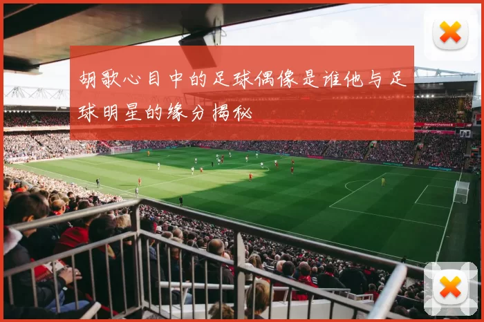 胡歌心目中的足球偶像是谁他与足球明星的缘分揭秘