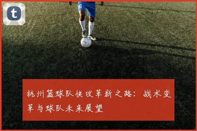 杭州篮球队快攻革新之路：战术变革与球队未来展望