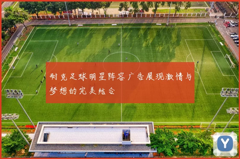 耐克足球明星阵容广告展现激情与梦想的完美结合