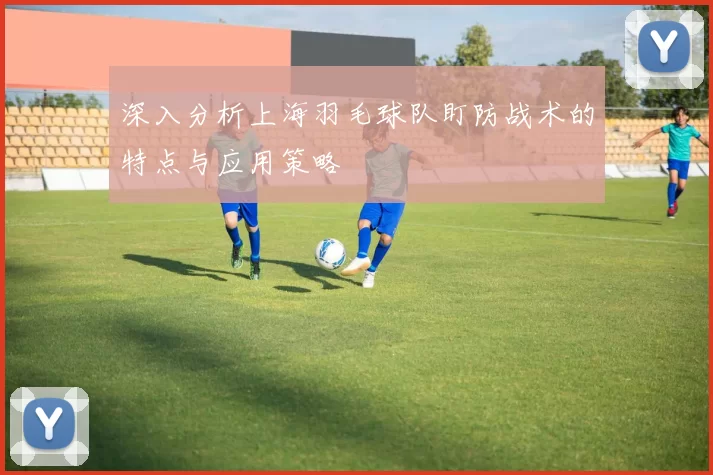 深入分析上海羽毛球队盯防战术的特点与应用策略