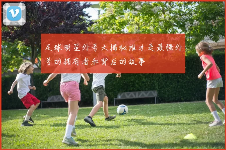足球明星外号大揭秘谁才是最强外号的拥有者和背后的故事