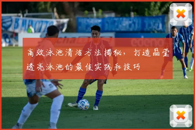 高效泳池清洁方法揭秘，打造晶莹透亮泳池的最佳实践和技巧