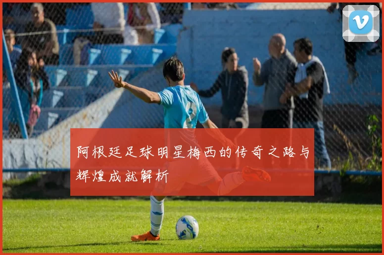 阿根廷足球明星梅西的传奇之路与辉煌成就解析