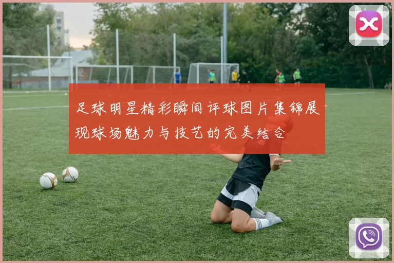 足球明星精彩瞬间评球图片集锦展现球场魅力与技艺的完美结合