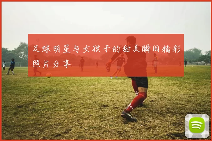 足球明星与女孩子的甜美瞬间精彩照片分享