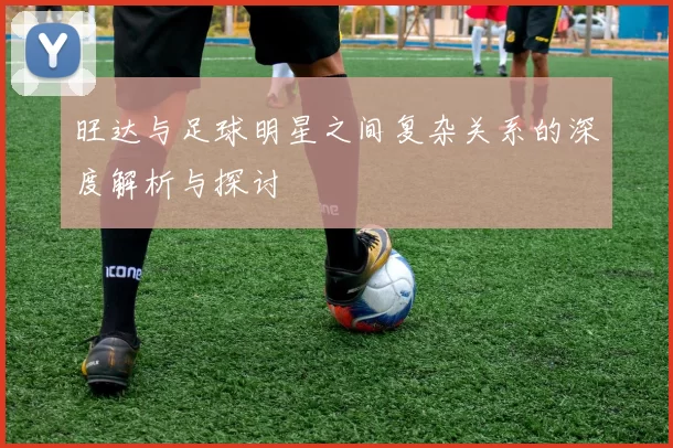 旺达与足球明星之间复杂关系的深度解析与探讨