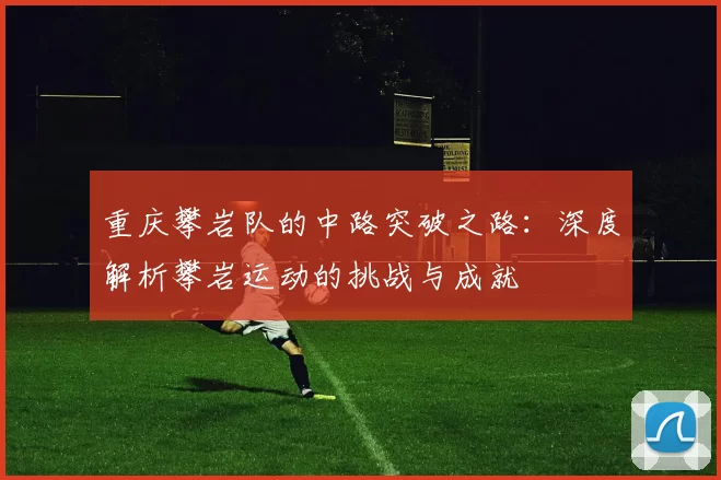 重庆攀岩队的中路突破之路：深度解析攀岩运动的挑战与成就