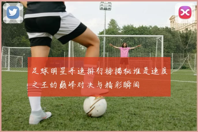 足球明星手速排行榜揭秘谁是速度之王的巅峰对决与精彩瞬间
