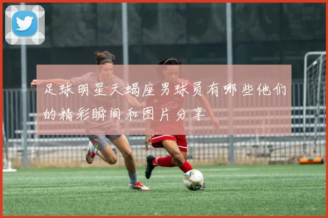 足球明星天蝎座男球员有哪些他们的精彩瞬间和图片分享