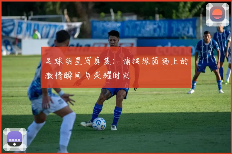 足球明星写真集：捕捉绿茵场上的激情瞬间与荣耀时刻
