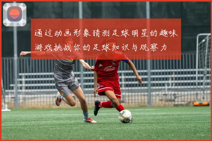 通过动画形象猜测足球明星的趣味游戏挑战你的足球知识与观察力