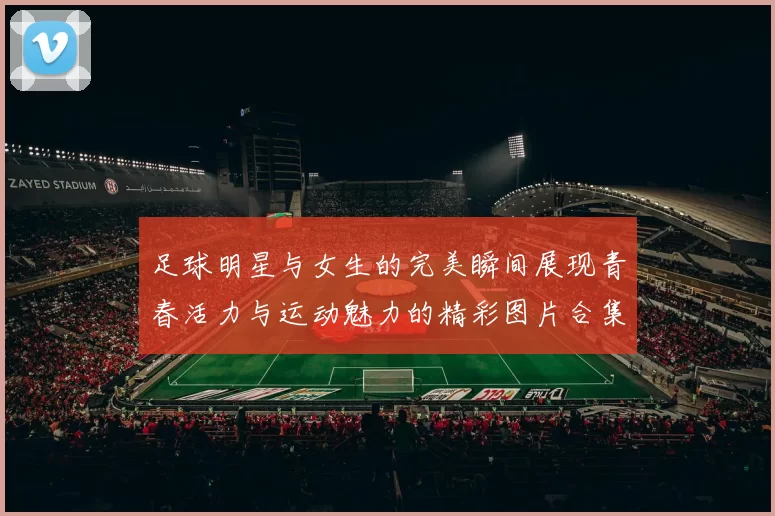 足球明星与女生的完美瞬间展现青春活力与运动魅力的精彩图片合集