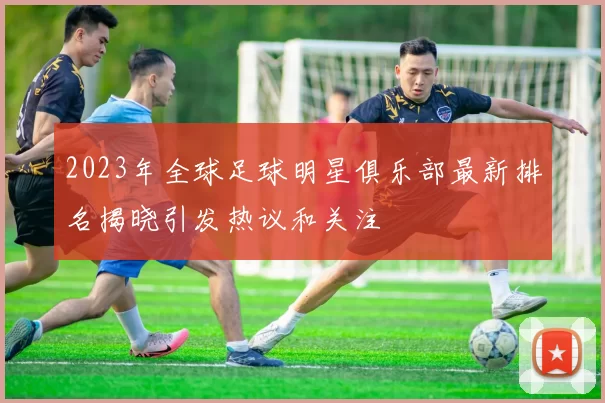 2023年全球足球明星俱乐部最新排名揭晓引发热议和关注