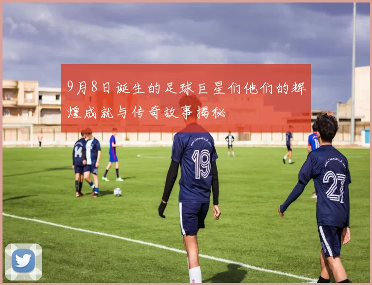 9月8日诞生的足球巨星们他们的辉煌成就与传奇故事揭秘