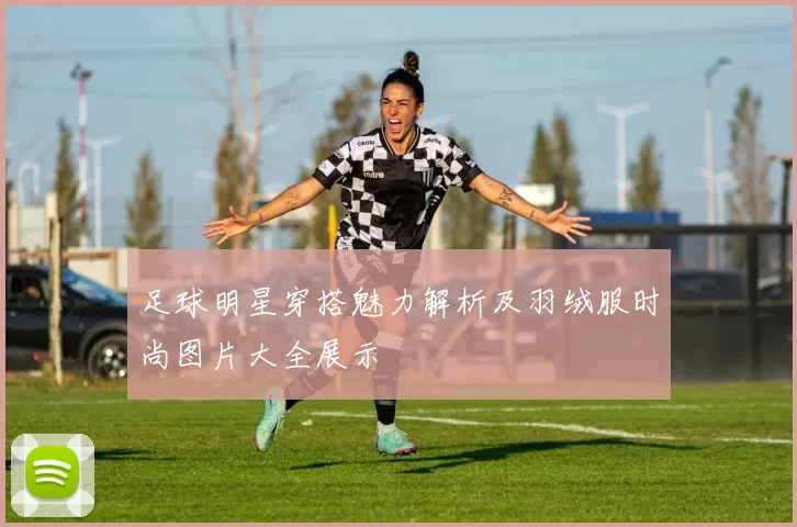 足球明星穿搭魅力解析及羽绒服时尚图片大全展示