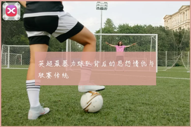 英超最暴力球队背后的恩怨情仇与联赛传统