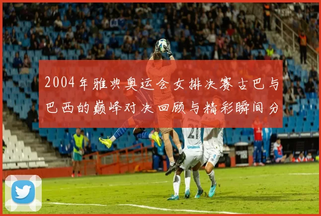 2004年雅典奥运会女排决赛古巴与巴西的巅峰对决回顾与精彩瞬间分析