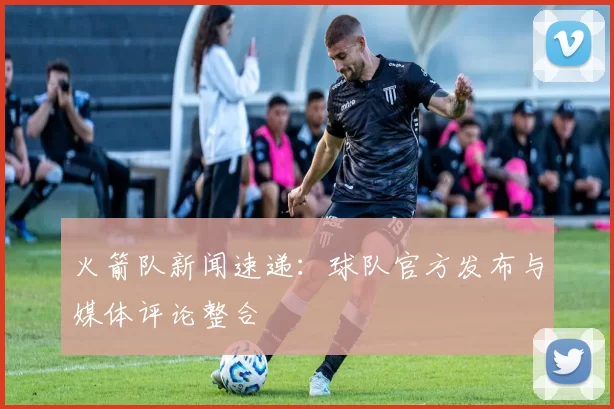 火箭队新闻速递：球队官方发布与媒体评论整合