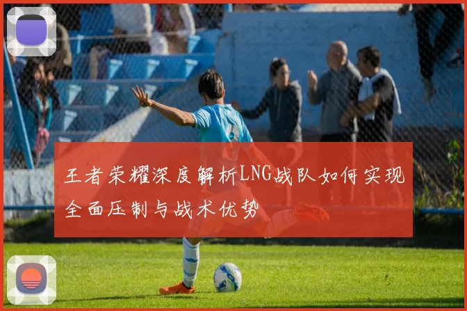 王者荣耀深度解析LNG战队如何实现全面压制与战术优势
