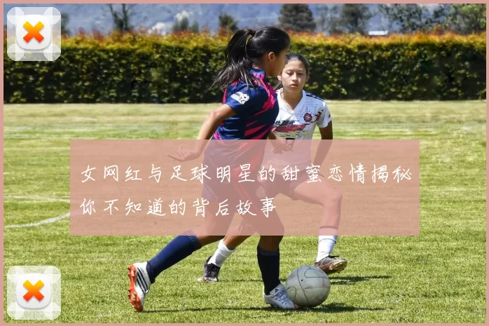 女网红与足球明星的甜蜜恋情揭秘你不知道的背后故事