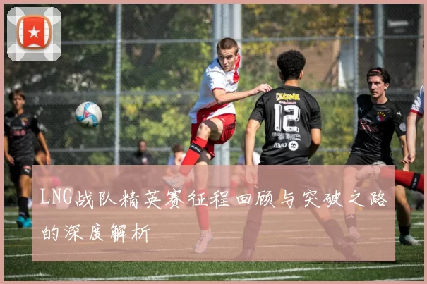 LNG战队精英赛征程回顾与突破之路的深度解析