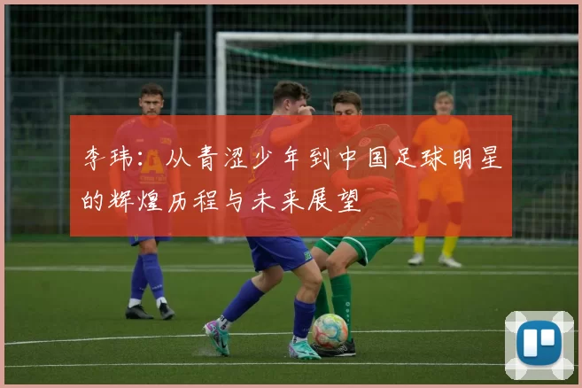 李玮：从青涩少年到中国足球明星的辉煌历程与未来展望
