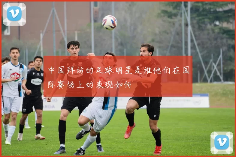 中国拜访的足球明星是谁他们在国际赛场上的表现如何