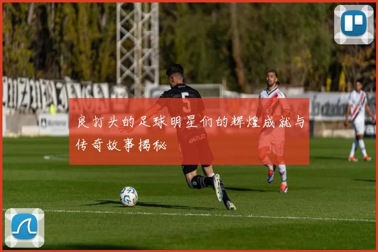 良打头的足球明星们的辉煌成就与传奇故事揭秘