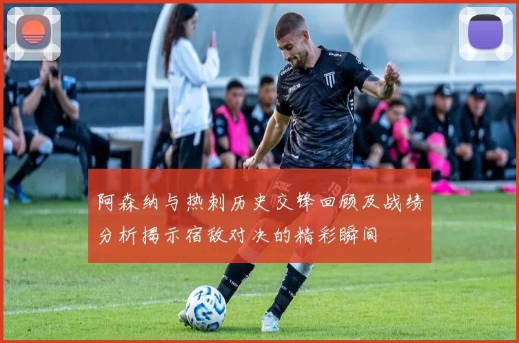 阿森纳与热刺历史交锋回顾及战绩分析揭示宿敌对决的精彩瞬间