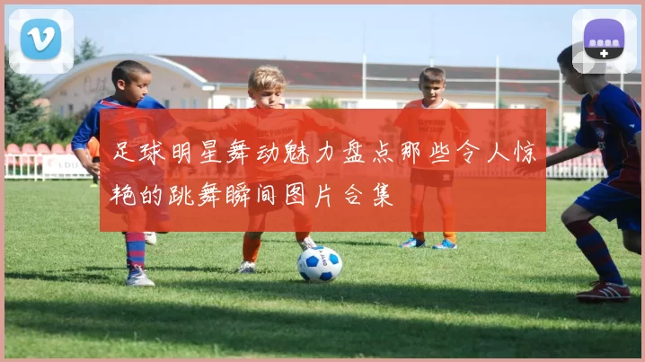 足球明星舞动魅力盘点那些令人惊艳的跳舞瞬间图片合集