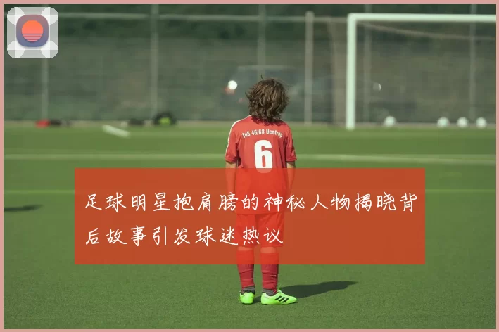 足球明星抱肩膀的神秘人物揭晓背后故事引发球迷热议