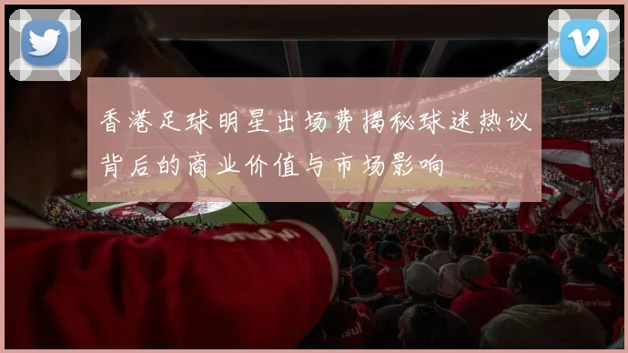 香港足球明星出场费揭秘球迷热议背后的商业价值与市场影响