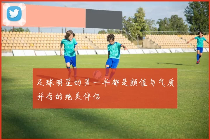 足球明星的另一半都是颜值与气质并存的绝美伴侣