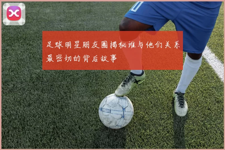 足球明星朋友圈揭秘谁与他们关系最密切的背后故事