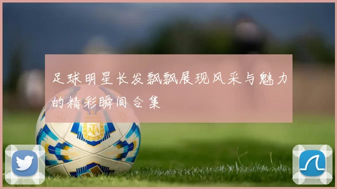 足球明星长发飘飘展现风采与魅力的精彩瞬间合集