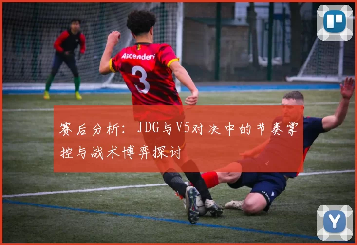 赛后分析：JDG与V5对决中的节奏掌控与战术博弈探讨