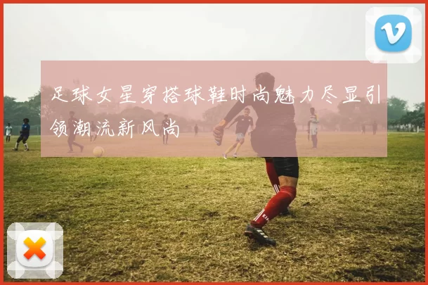 足球女星穿搭球鞋时尚魅力尽显引领潮流新风尚