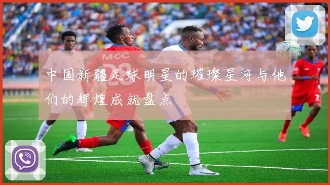 中国新疆足球明星的璀璨星河与他们的辉煌成就盘点