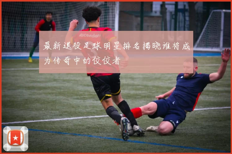 最新退役足球明星排名揭晓谁将成为传奇中的佼佼者