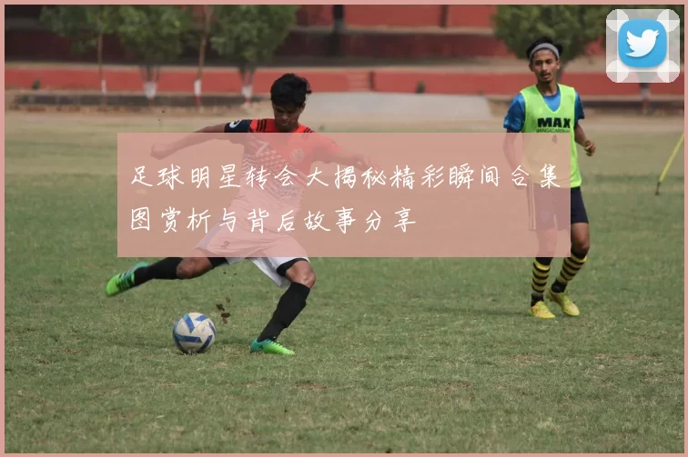 足球明星转会大揭秘精彩瞬间合集图赏析与背后故事分享
