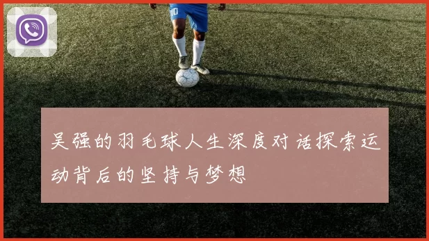 吴强的羽毛球人生深度对话探索运动背后的坚持与梦想
