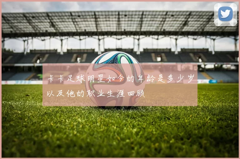 卡卡足球明星如今的年龄是多少岁以及他的职业生涯回顾