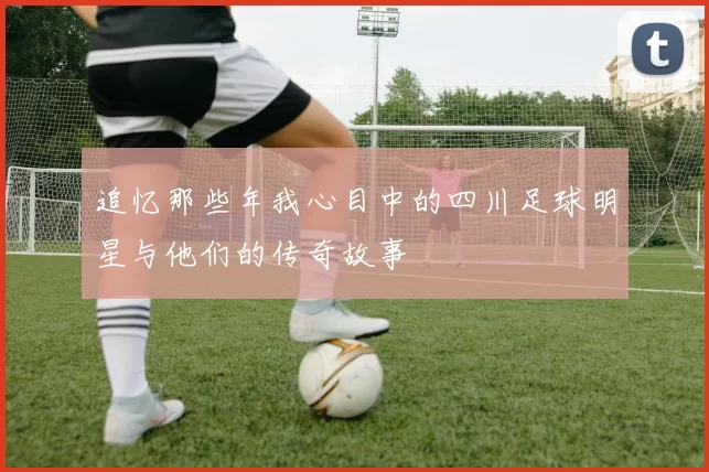 追忆那些年我心目中的四川足球明星与他们的传奇故事