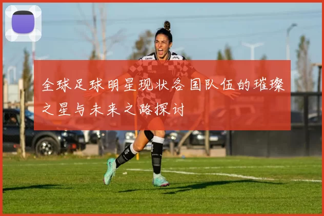全球足球明星现状各国队伍的璀璨之星与未来之路探讨