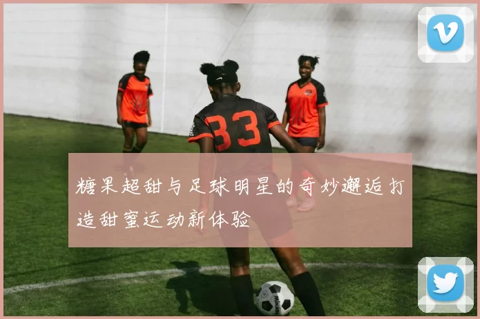 糖果超甜与足球明星的奇妙邂逅打造甜蜜运动新体验
