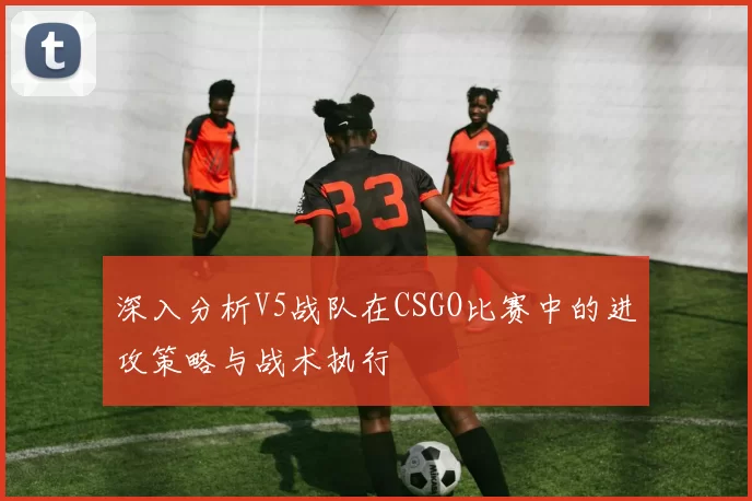 深入分析V5战队在CSGO比赛中的进攻策略与战术执行