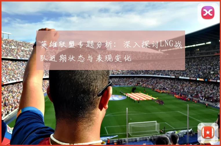 英雄联盟专题分析：深入探讨LNG战队近期状态与表现变化