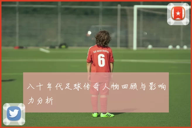 八十年代足球传奇人物回顾与影响力分析