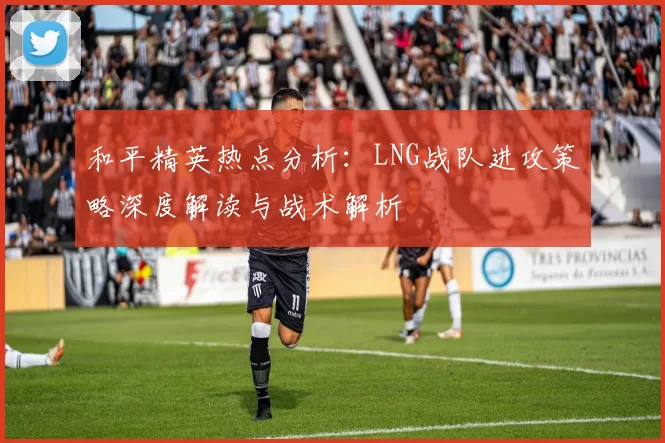 和平精英热点分析：LNG战队进攻策略深度解读与战术解析